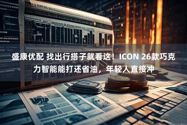 盛康优配 找出行搭子就看这！ICON 26款巧克力智能能打还省油，年轻人直接冲