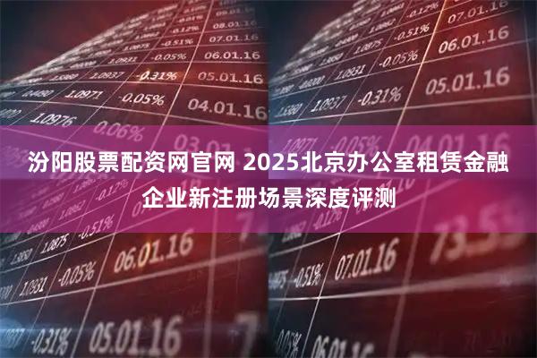汾阳股票配资网官网 2025北京办公室租赁金融企业新注册场景深度评测