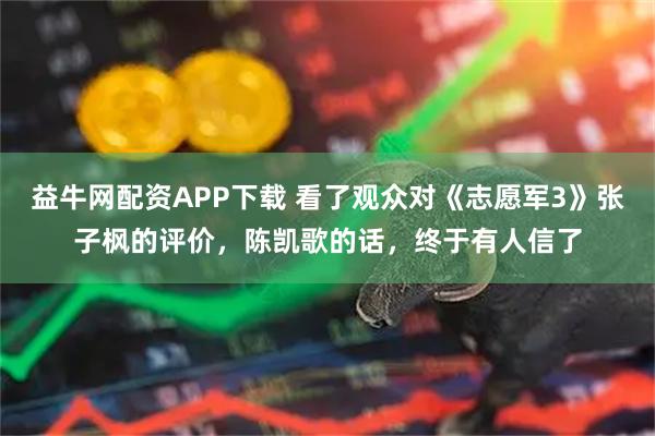 益牛网配资APP下载 看了观众对《志愿军3》张子枫的评价，陈凯歌的话，终于有人信了