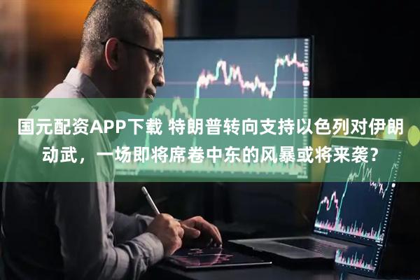 国元配资APP下载 特朗普转向支持以色列对伊朗动武，一场即将席卷中东的风暴或将来袭？