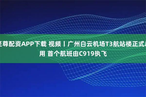 至尊配资APP下载 视频丨广州白云机场T3航站楼正式启用&#32;首个航班由C919执飞