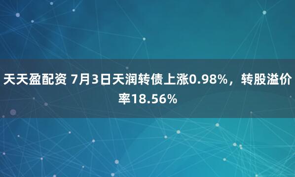 天天盈配资 7月3日天润转债上涨0.98%，转股溢价率18.56%