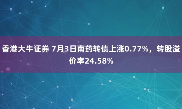 香港大牛证券 7月3日南药转债上涨0.77%，转股溢价率24.58%
