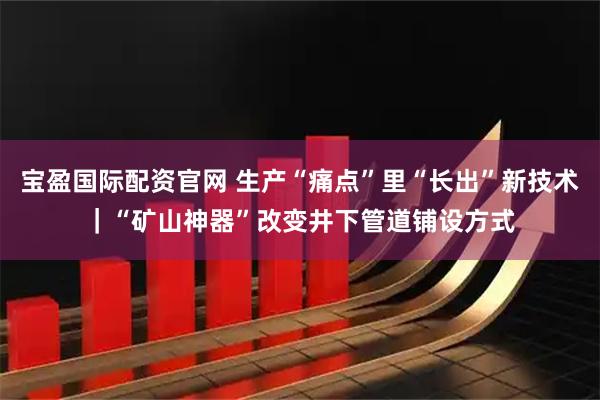 宝盈国际配资官网 生产“痛点”里“长出”新技术|“矿山神器”改变井下管道铺设方式