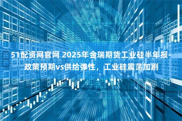 51配资网官网 2025年金瑞期货工业硅半年报-政策预期vs供给弹性，工业硅震荡加剧