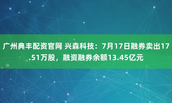 广州典丰配资官网 兴森科技：7月17日融券卖出17.51万股，融资融券余额13.45亿元