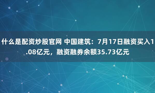 什么是配资炒股官网 中国建筑：7月17日融资买入1.08亿元，融资融券余额35.73亿元