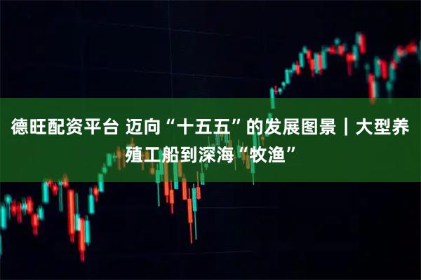 德旺配资平台 迈向“十五五”的发展图景｜大型养殖工船到深海“牧渔”