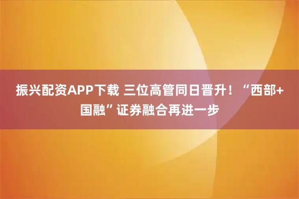 振兴配资APP下载 三位高管同日晋升！“西部+国融”证券融合再进一步
