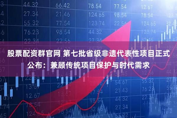 股票配资群官网 第七批省级非遗代表性项目正式公布：兼顾传统项目保护与时代需求