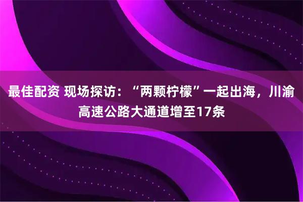 最佳配资 现场探访：“两颗柠檬”一起出海，川渝高速公路大通道增至17条