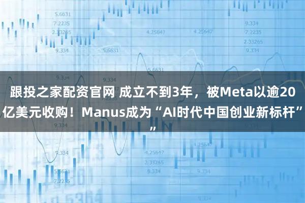 跟投之家配资官网 成立不到3年，被Meta以逾20亿美元收购！Manus成为“AI时代中国创业新标杆”