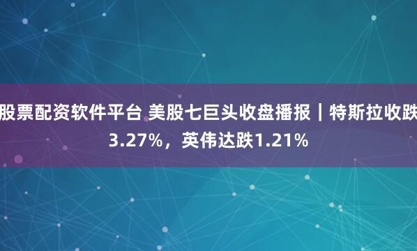 股票配资软件平台 美股七巨头收盘播报｜特斯拉收跌3.27%，英伟达跌1.21%