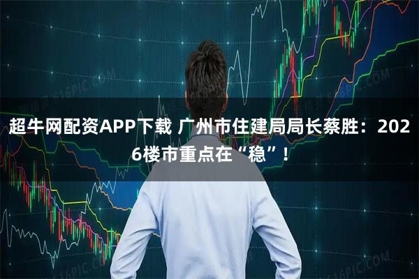 超牛网配资APP下载 广州市住建局局长蔡胜：2026楼市重点在“稳”！