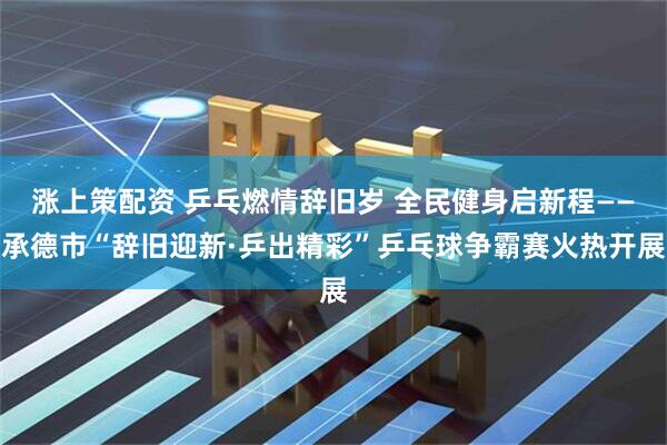 涨上策配资 乒乓燃情辞旧岁 全民健身启新程——承德市“辞旧迎新·乒出精彩”乒乓球争霸赛火热开展