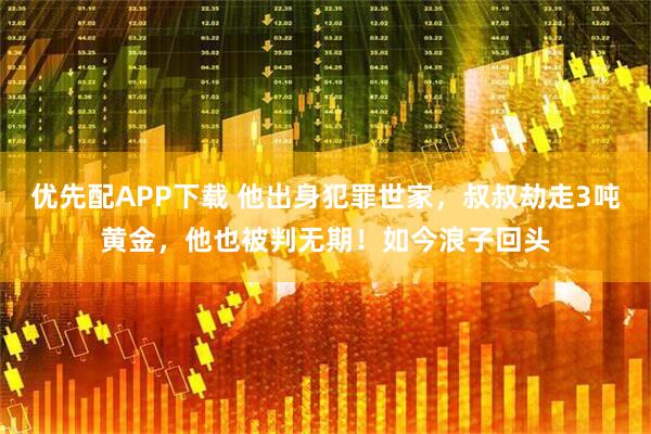 优先配APP下载 他出身犯罪世家，叔叔劫走3吨黄金，他也被判无期！如今浪子回头