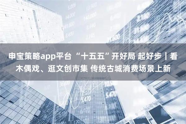 申宝策略app平台 “十五五”开好局 起好步｜看木偶戏、逛文创市集 传统古城消费场景上新