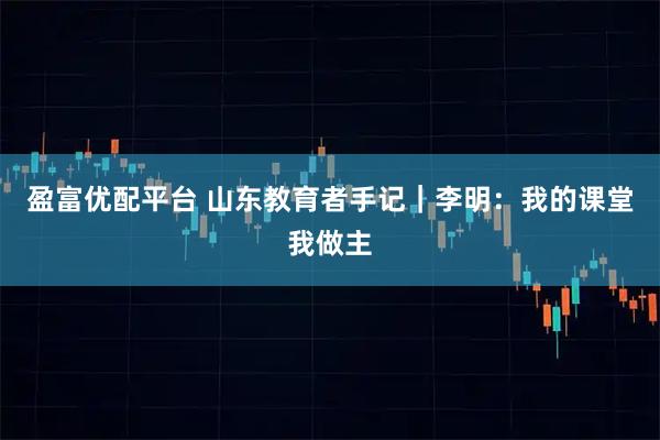 盈富优配平台 山东教育者手记｜李明：我的课堂我做主