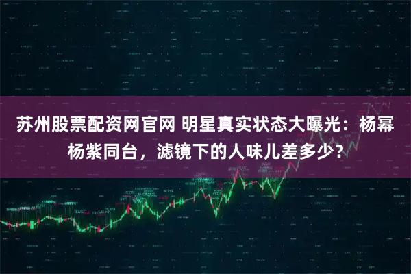 苏州股票配资网官网 明星真实状态大曝光：杨幂杨紫同台，滤镜下的人味儿差多少？