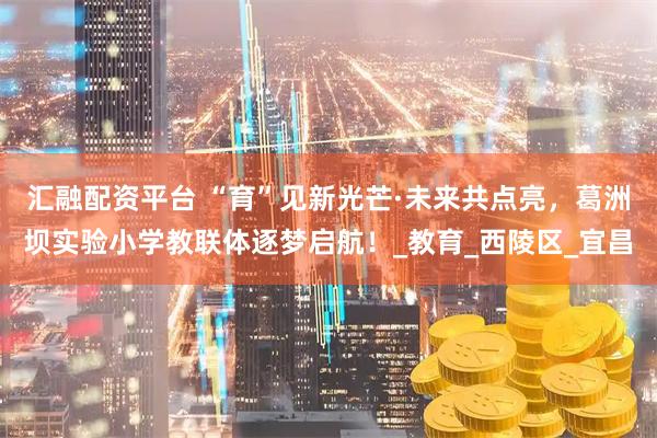 汇融配资平台 “育”见新光芒·未来共点亮，葛洲坝实验小学教联体逐梦启航！_教育_西陵区_宜昌