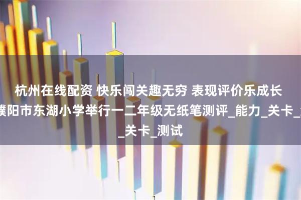杭州在线配资 快乐闯关趣无穷 表现评价乐成长 ——濮阳市东湖小学举行一二年级无纸笔测评_能力_关卡_测试