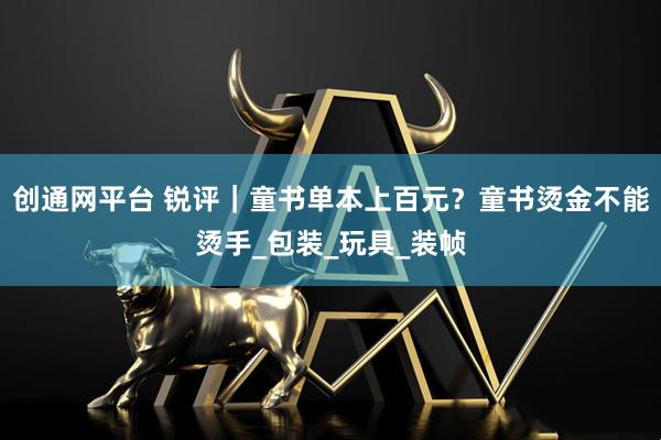 创通网平台 锐评｜童书单本上百元？童书烫金不能烫手_包装_玩具_装帧