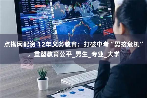 点搭网配资 12年义务教育：打破中考“男孩危机”，重塑教育公平_男生_专业_大学