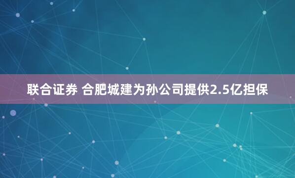 联合证券 合肥城建为孙公司提供2.5亿担保