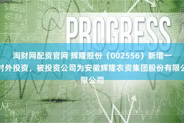 淘财网配资官网 辉隆股份（002556）新增一起对外投资，被投资公司为安徽辉隆农资集团股份有限公司