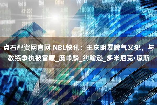 点石配资网官网 NBL快讯：王庆明暴脾气又犯，与教练争执被雪藏_庞峥麟_约翰逊_多米尼克·琼斯