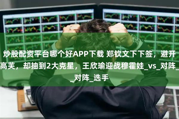 炒股配资平台哪个好APP下载 郑钦文下下签，避开萨巴高芙，却抽到2大克星，王欣瑜迎战穆霍娃_vs_对阵_选手