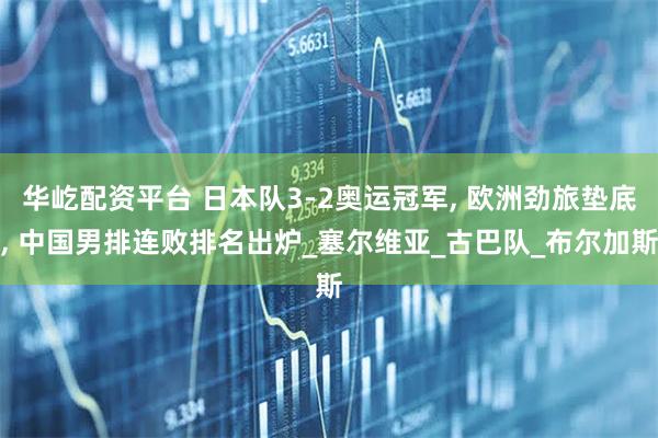 华屹配资平台 日本队3-2奥运冠军, 欧洲劲旅垫底, 中国男排连败排名出炉_塞尔维亚_古巴队_布尔加斯