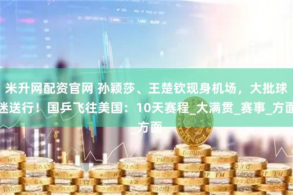 米升网配资官网 孙颖莎、王楚钦现身机场，大批球迷送行！国乒飞往美国：10天赛程_大满贯_赛事_方面