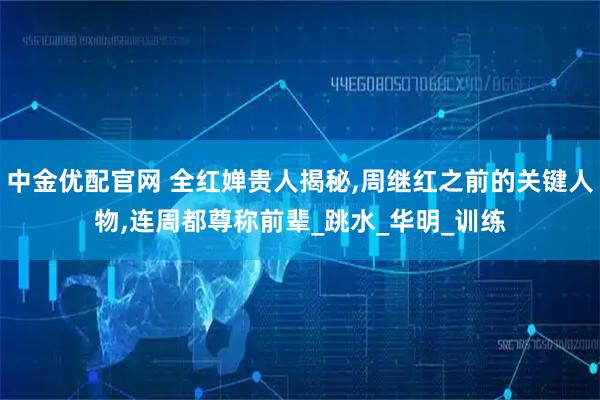 中金优配官网 全红婵贵人揭秘,周继红之前的关键人物,连周都尊称前辈_跳水_华明_训练