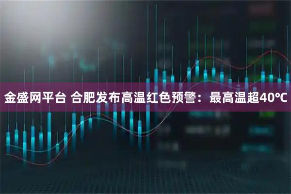 金盛网平台 合肥发布高温红色预警：最高温超40℃
