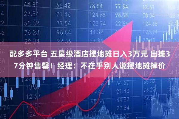 配多多平台 五星级酒店摆地摊日入3万元 出摊37分钟售罄！经理：不在乎别人说摆地摊掉价