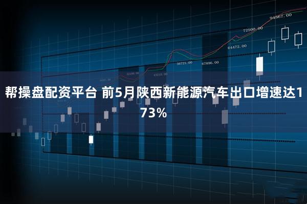 帮操盘配资平台 前5月陕西新能源汽车出口增速达173%
