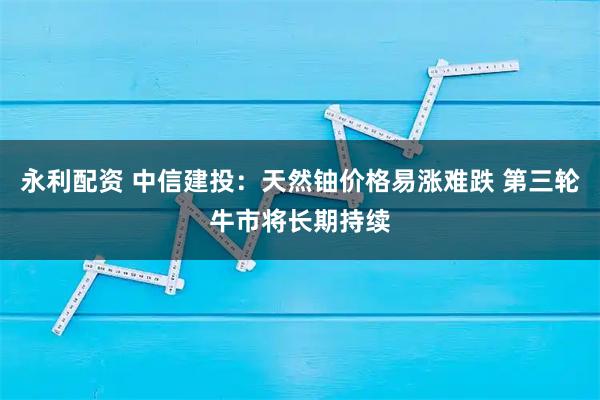 永利配资 中信建投：天然铀价格易涨难跌 第三轮牛市将长期持续