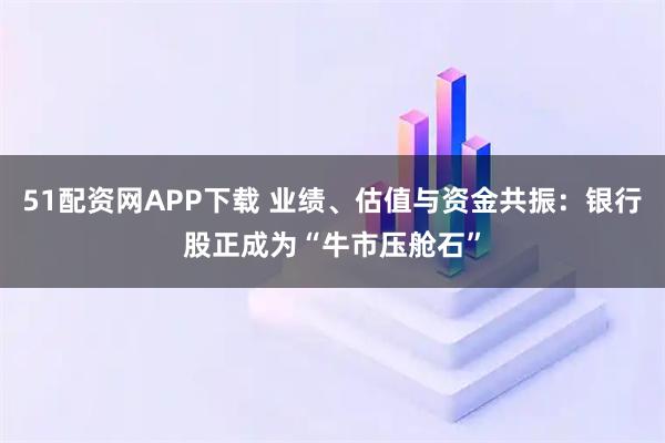 51配资网APP下载 业绩、估值与资金共振：银行股正成为“牛市压舱石”