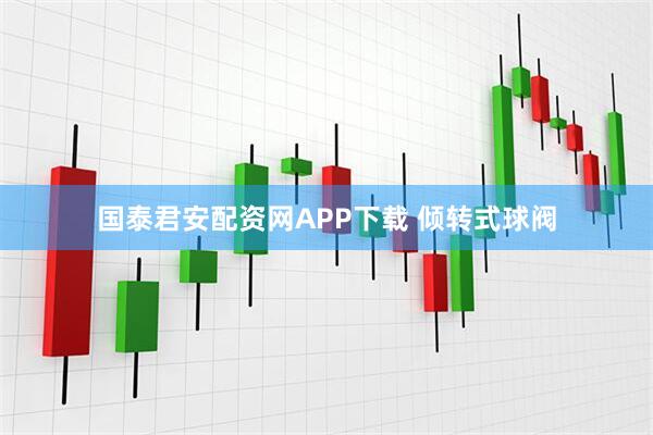 国泰君安配资网APP下载 倾转式球阀