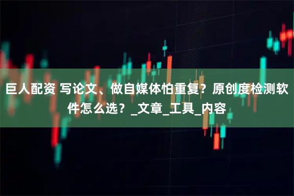 巨人配资 写论文、做自媒体怕重复？原创度检测软件怎么选？_文章_工具_内容