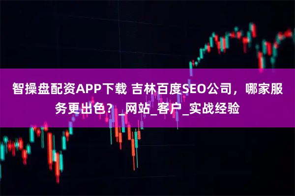 智操盘配资APP下载 吉林百度SEO公司，哪家服务更出色？_网站_客户_实战经验