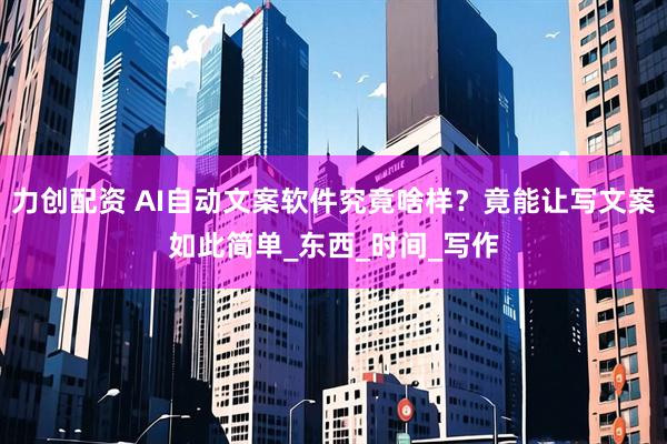 力创配资 AI自动文案软件究竟啥样？竟能让写文案如此简单_东西_时间_写作