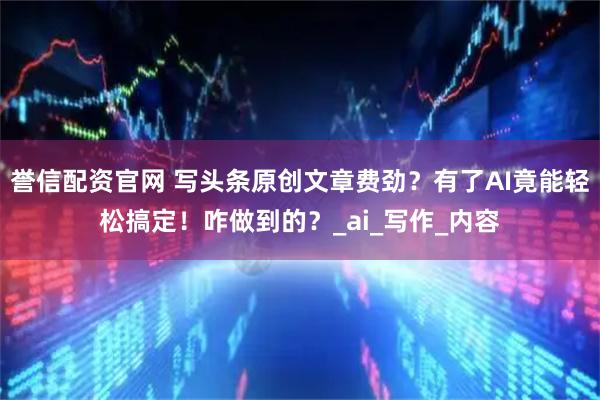 誉信配资官网 写头条原创文章费劲？有了AI竟能轻松搞定！咋做到的？_ai_写作_内容