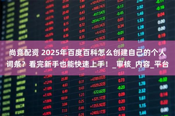 尚竞配资 2025年百度百科怎么创建自己的个人词条？看完新手也能快速上手！_审核_内容_平台