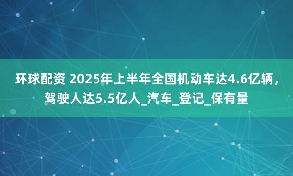 环球配资 2025年上半年全国机动车达4.6亿辆，驾驶人达5.5亿人_汽车_登记_保有量