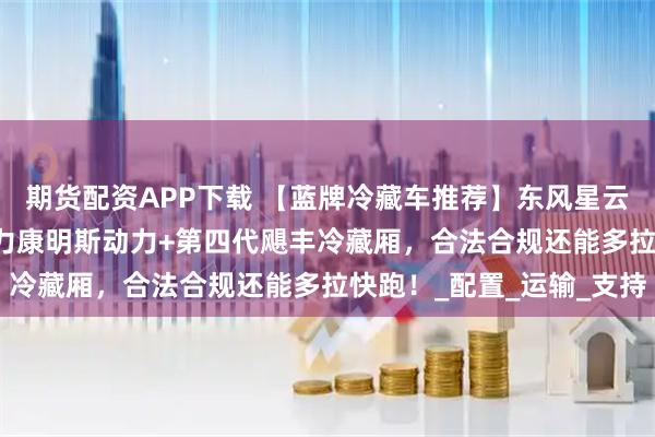 期货配资APP下载 【蓝牌冷藏车推荐】东风星云4米2冷藏车：180马力康明斯动力+第四代飓丰冷藏厢，合法合规还能多拉快跑！_配置_运输_支持