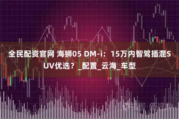 全民配资官网 海狮05 DM-i：15万内智驾插混SUV优选？_配置_云海_车型