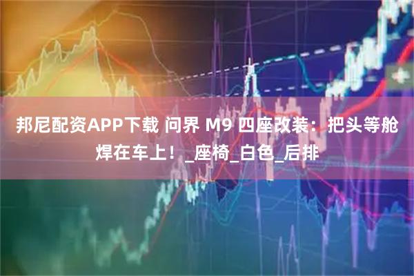 邦尼配资APP下载 问界 M9 四座改装：把头等舱焊在车上！_座椅_白色_后排