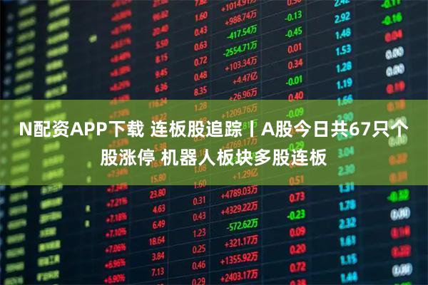 N配资APP下载 连板股追踪丨A股今日共67只个股涨停 机器人板块多股连板